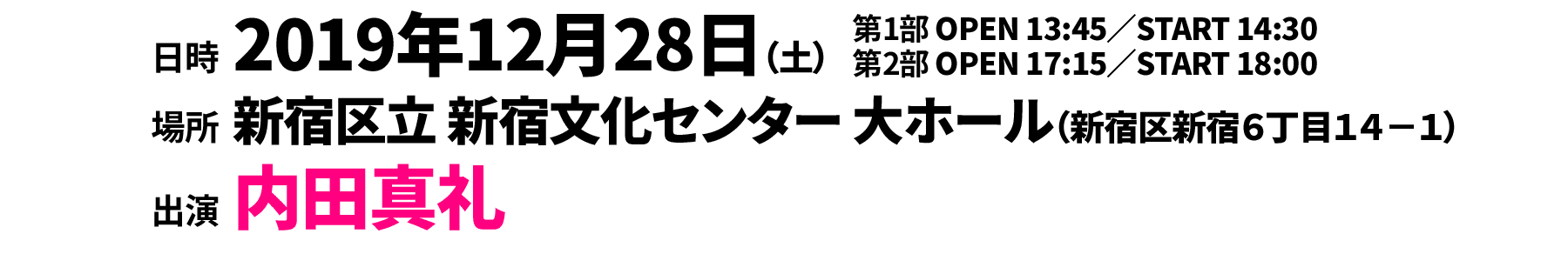 
                                                  ○第１部 2019年12月28日（土）13:45開場／14:30開演
                                                  ○第２部 2019年12月28日（土）17:15開場／18:00開演
                                                  〔会場〕新宿区立 新宿文化センター 大ホール（〒160-0022 東京都新宿区新宿6丁目14−1）
                                                  出演：内田真礼
                                                  