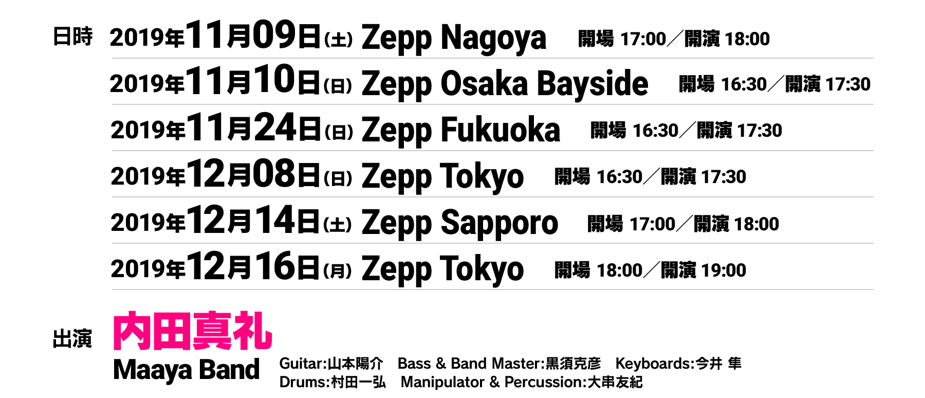 
                                           11月9日（土） Zepp Nagoya 開場17:00／開演 18:00
                                           11月10日（日）Zepp Osaka Bayside 開場16:30／開演 17:30
                                           11月24日（日）Zepp Fukuoka 開場16:30／開演 17:30
                                           12月8日（日）Zepp Tokyo 開場16:30／開演 17:30
                                           12月14日（土）Zepp Sapporo 開場17:00／開演 18:00
                                           12月16日（月）Zepp Tokyo 開場18:00／開演 19:00
                                           出演　内田真礼、Maaya Band
                                           Guitar:山本陽介　Bass / Band Master:黒須克彦　Keyboards:今井 隼
                                           Drums:村田一弘　Manipulator / Percussion:大串友紀
                                           