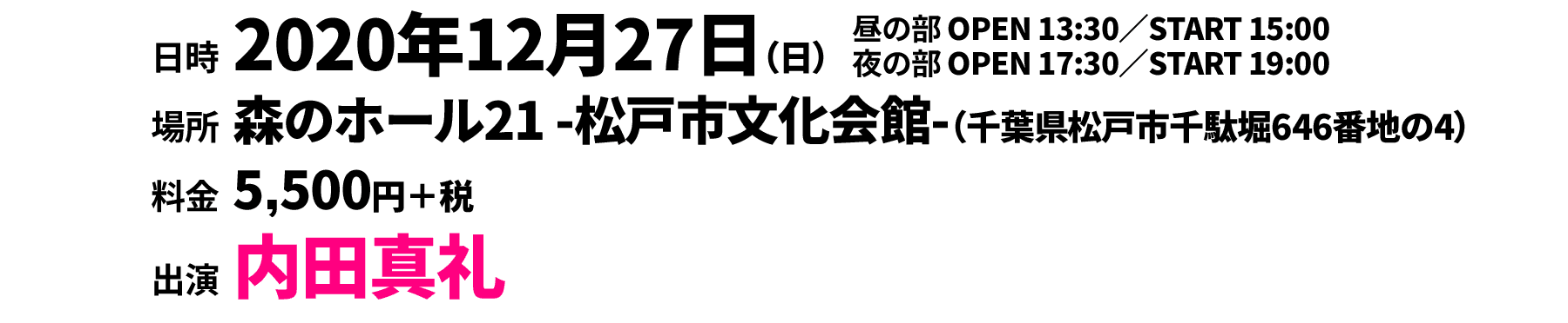 
                                                  ○昼の部 2020年12月27日（日）13:30開場／15:00開演
                                                  ○夜の部 2020年12月27日（日）17:30開場／19:00開演
                                                  〔会場〕森のホール21 -松戸市文化会館-（〒270-2252 千葉県松戸市千駄堀646番地の4）
                                                  料金：5,500円＋税
                                                  出演：内田真礼
                                                  